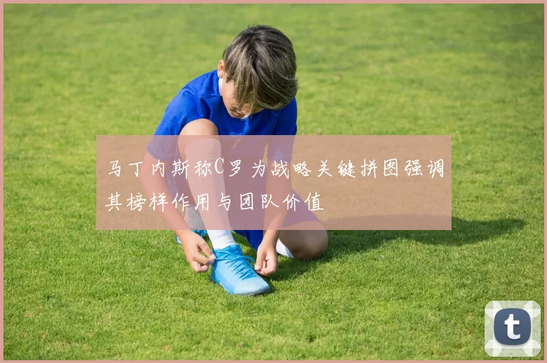 马丁内斯称C罗为战略关键拼图强调其榜样作用与团队价值