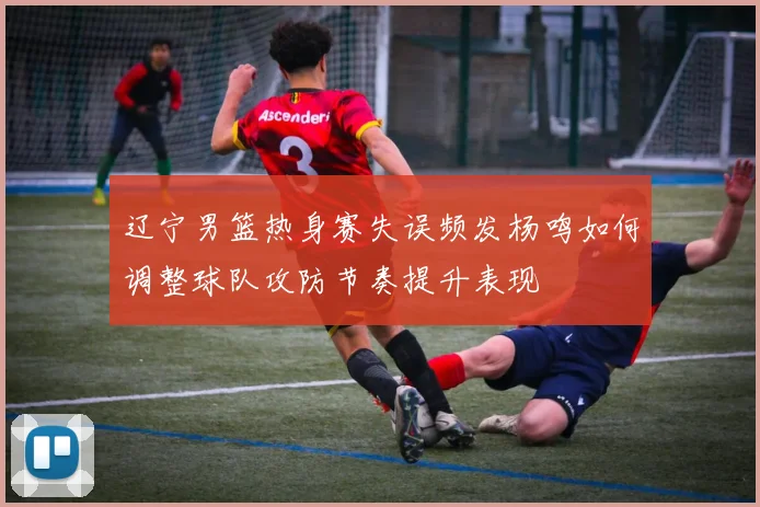 辽宁男篮热身赛失误频发杨鸣如何调整球队攻防节奏提升表现