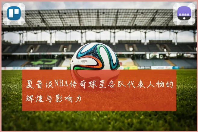 夏普谈NBA传奇球星各队代表人物的辉煌与影响力