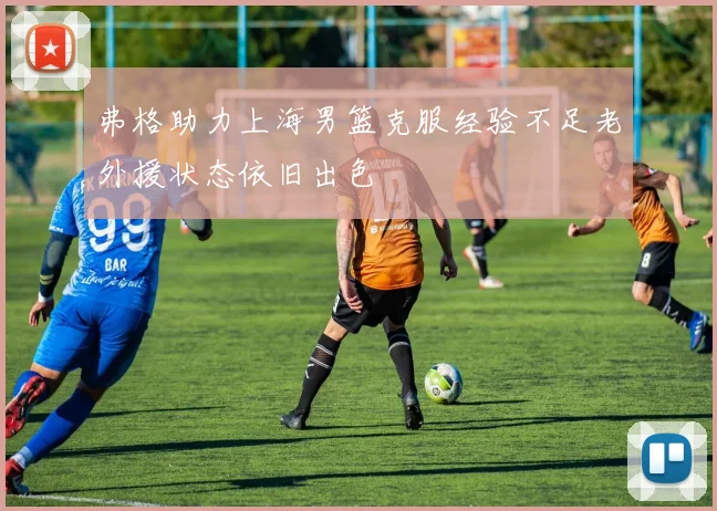 弗格助力上海男篮克服经验不足老外援状态依旧出色