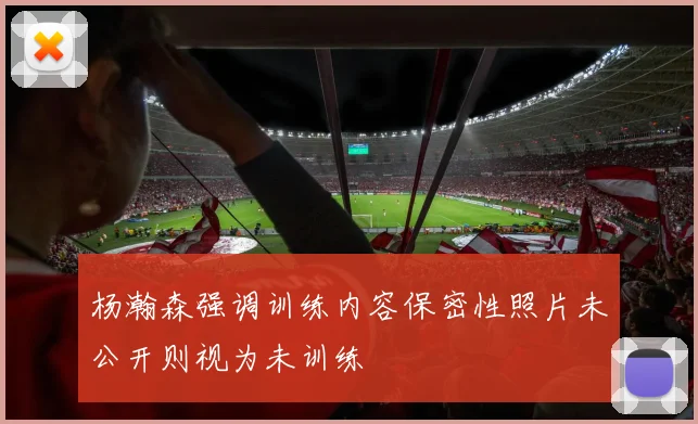 杨瀚森强调训练内容保密性照片未公开则视为未训练