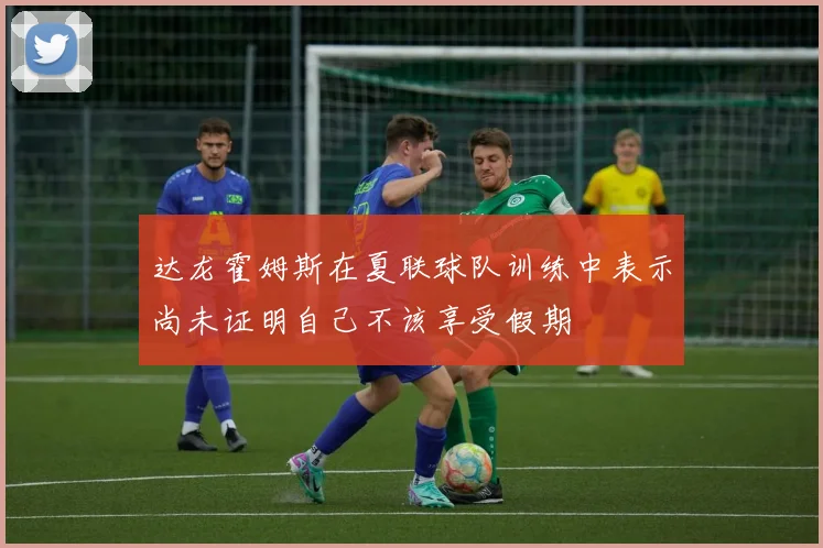 达龙霍姆斯在夏联球队训练中表示尚未证明自己不该享受假期