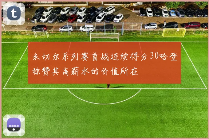 米切尔系列赛首战连续得分30哈登称赞其高薪水的价值所在