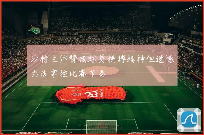 沙特主帅赞扬球员拼搏精神但遗憾无法掌控比赛节奏