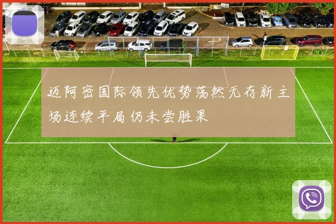 迈阿密国际领先优势荡然无存新主场连续平局仍未尝胜果