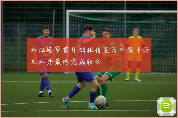 加拉塔萨雷计划租借皇马中场卡马文加并最终完成转会