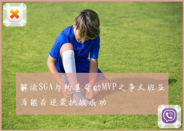 解读SGA与约基奇的MVP之争文班亚马能否逆袭挑战成功