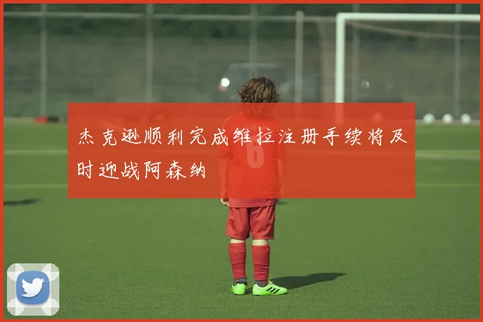 杰克逊顺利完成维拉注册手续将及时迎战阿森纳