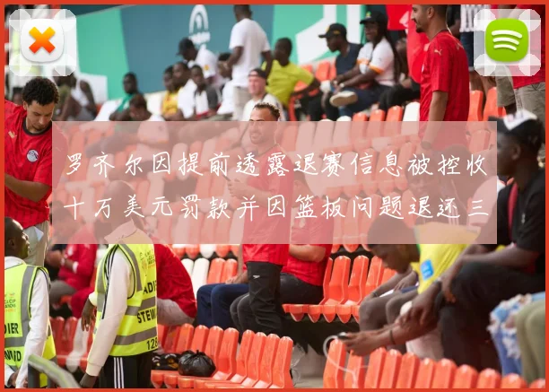 罗齐尔因提前透露退赛信息被控收十万美元罚款并因篮板问题退还三万