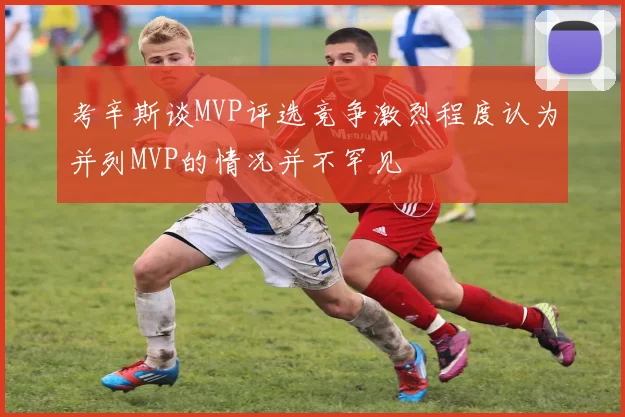 考辛斯谈MVP评选竞争激烈程度认为并列MVP的情况并不罕见