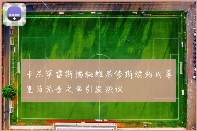 卡尼萨雷斯揭秘维尼修斯续约内幕皇马无奈之举引发热议
