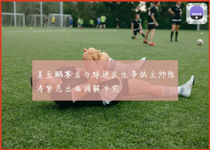 姜至鹏赛后与球迷发生争执主帅陈涛紧急出面调解冲突