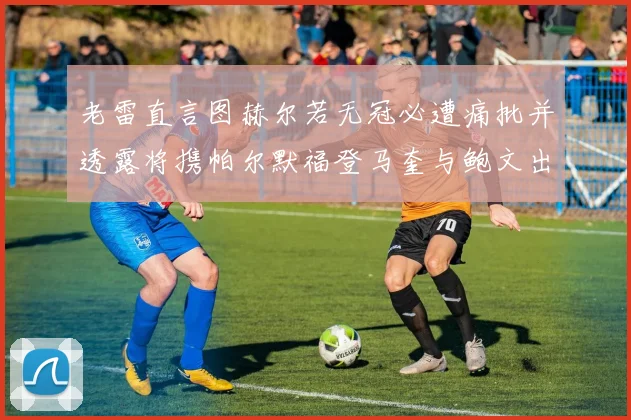 老雷直言图赫尔若无冠必遭痛批并透露将携帕尔默福登马奎与鲍文出战