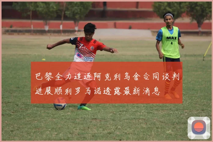巴黎全力追逐阿克利乌舍合同谈判进展顺利罗马诺透露最新消息