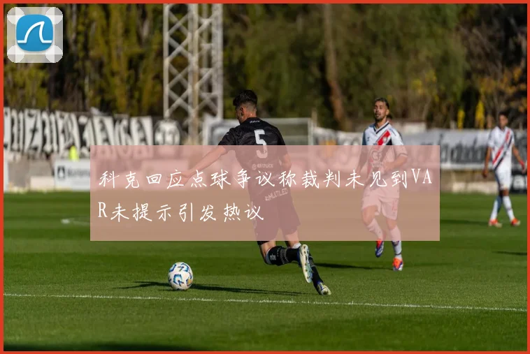 科克回应点球争议称裁判未见到VAR未提示引发热议