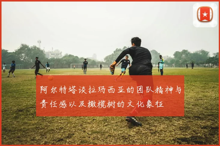 阿尔特塔谈拉玛西亚的团队精神与责任感以及橄榄树的文化象征