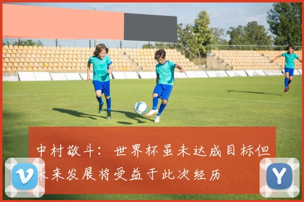 中村敬斗：世界杯虽未达成目标但未来发展将受益于此次经历