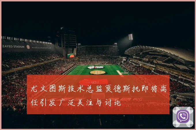尤文图斯技术总监莫德斯托即将离任引发广泛关注与讨论