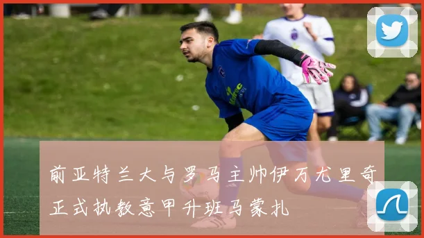 前亚特兰大与罗马主帅伊万尤里奇正式执教意甲升班马蒙扎