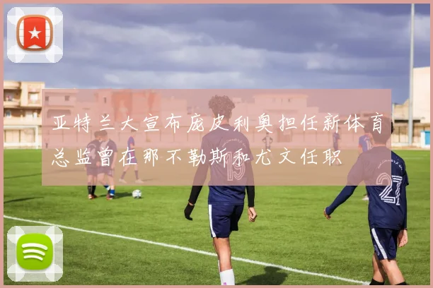 亚特兰大宣布庞皮利奥担任新体育总监曾在那不勒斯和尤文任职