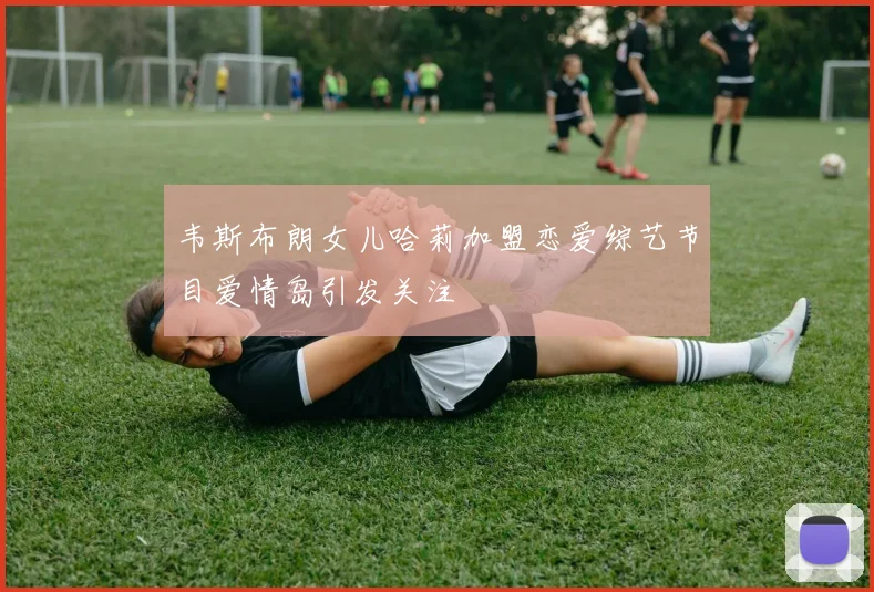 韦斯布朗女儿哈莉加盟恋爱综艺节目爱情岛引发关注