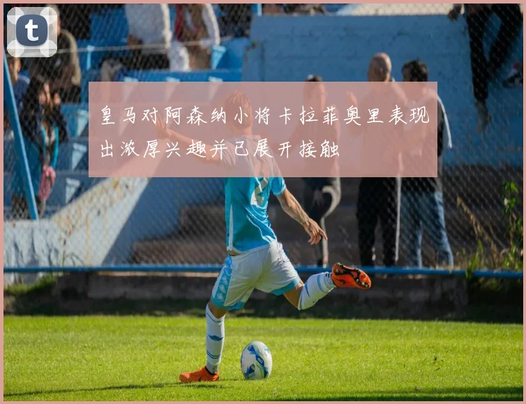 皇马对阿森纳小将卡拉菲奥里表现出浓厚兴趣并已展开接触