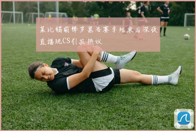 莱比锡前锋罗慕洛赛季结束后深夜直播玩CS引发热议