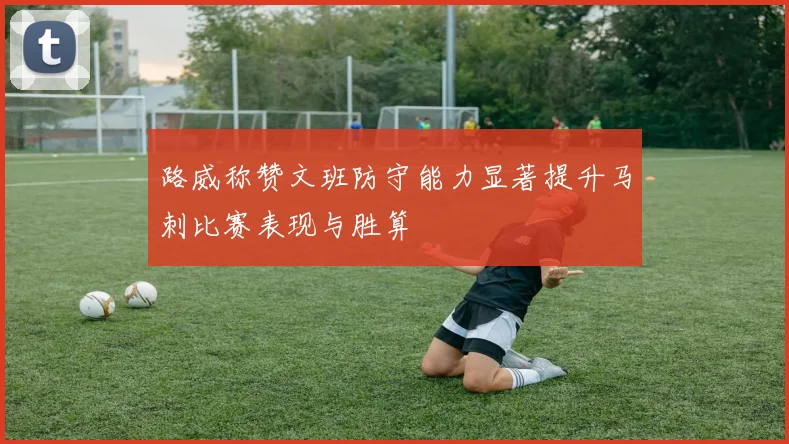 路威称赞文班防守能力显著提升马刺比赛表现与胜算