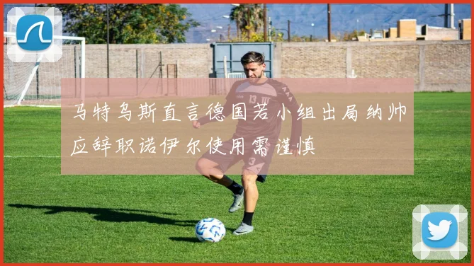 马特乌斯直言德国若小组出局纳帅应辞职诺伊尔使用需谨慎
