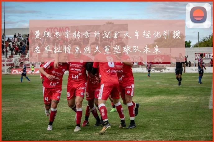 曼联冬季转会计划扩大年轻化引援名单拉特克利夫重塑球队未来