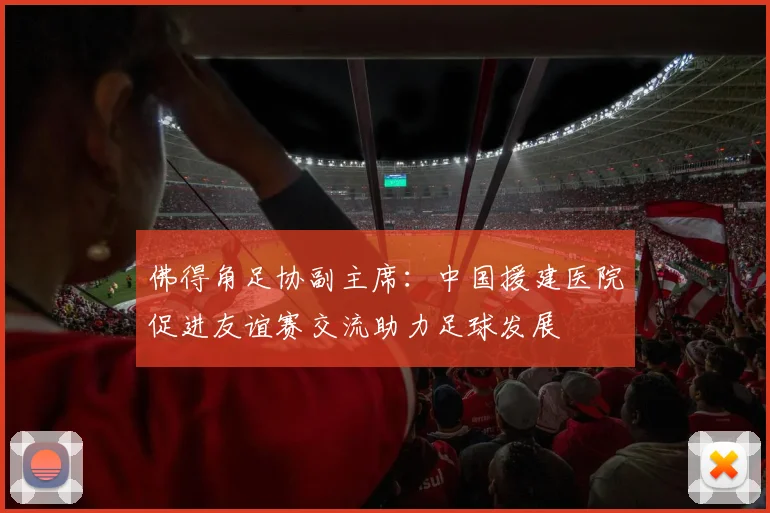 佛得角足协副主席：中国援建医院促进友谊赛交流助力足球发展