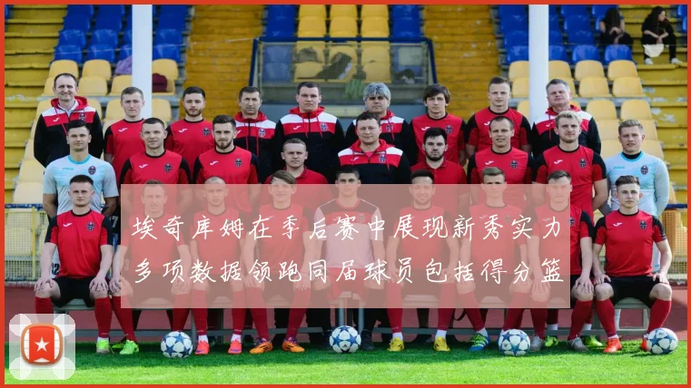 埃奇库姆在季后赛中展现新秀实力多项数据领跑同届球员包括得分篮板助攻抢断三分