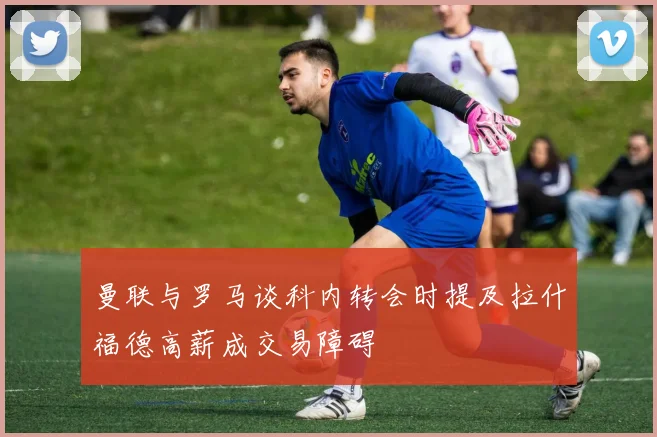 曼联与罗马谈科内转会时提及拉什福德高薪成交易障碍