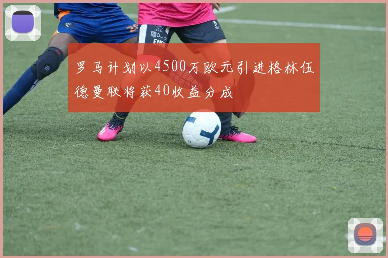 罗马计划以4500万欧元引进格林伍德曼联将获40收益分成