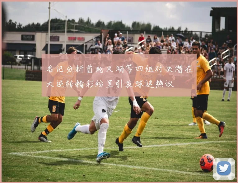 名记分析首轮火湖等四组对决潜在大逆转精彩纷呈引发球迷热议