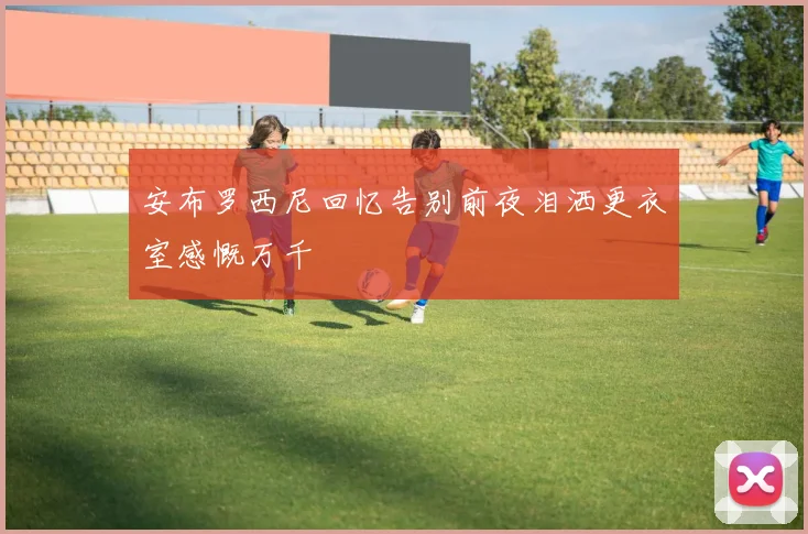 安布罗西尼回忆告别前夜泪洒更衣室感慨万千