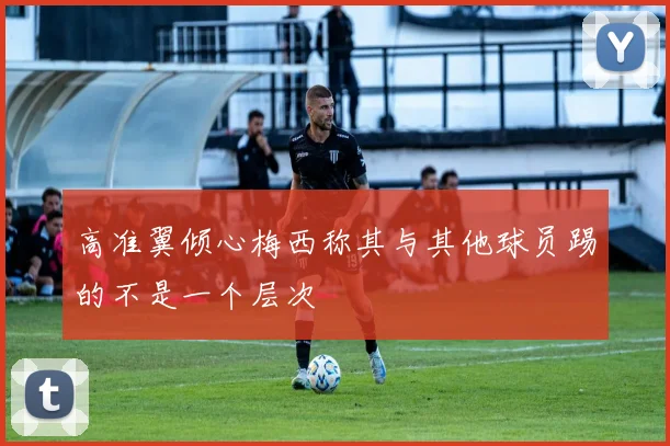 高准翼倾心梅西称其与其他球员踢的不是一个层次