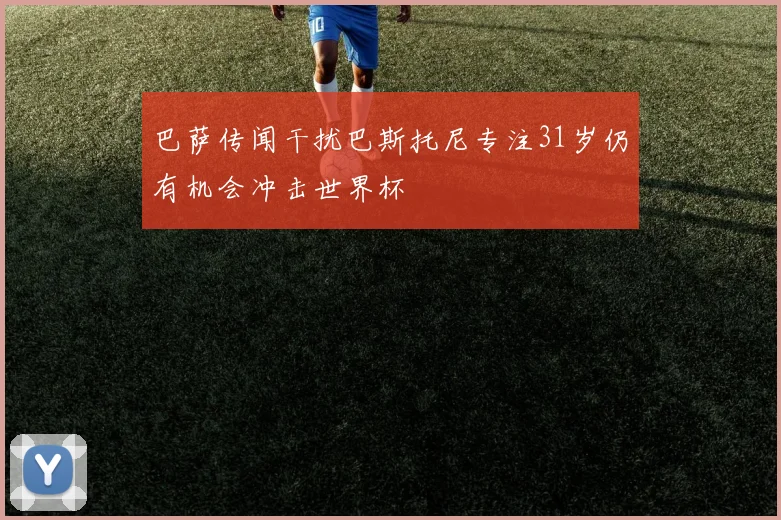 巴萨传闻干扰巴斯托尼专注31岁仍有机会冲击世界杯